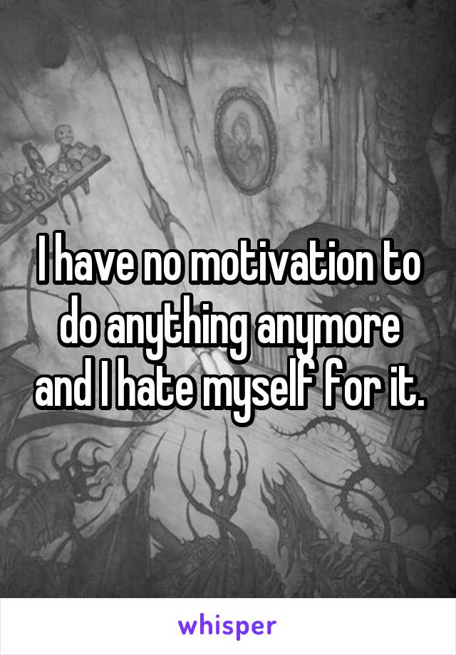 I have no motivation to do anything anymore and I hate myself for it.