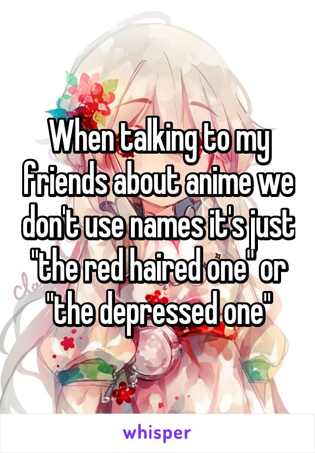 When talking to my friends about anime we don't use names it's just "the red haired one" or "the depressed one"