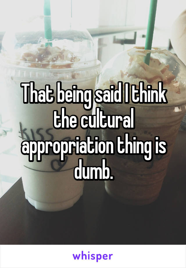 That being said I think the cultural appropriation thing is dumb.