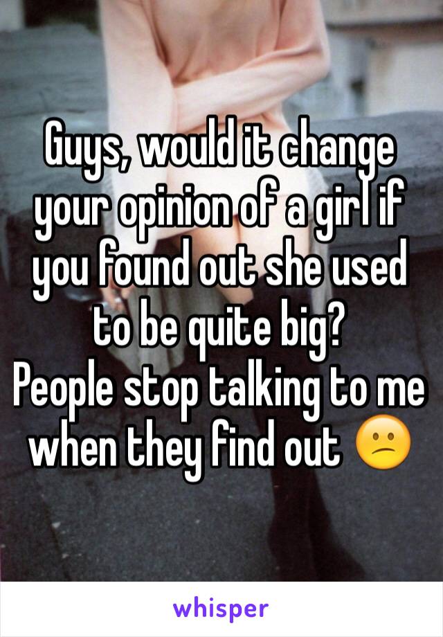 Guys, would it change your opinion of a girl if you found out she used to be quite big? 
People stop talking to me when they find out 😕