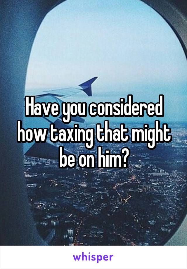 Have you considered how taxing that might be on him?