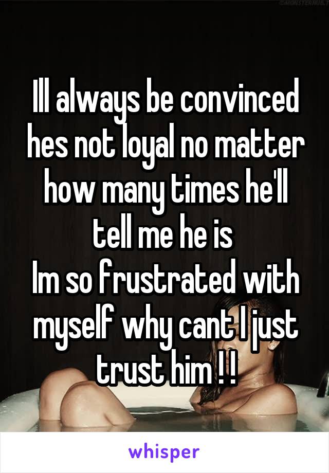 Ill always be convinced hes not loyal no matter how many times he'll tell me he is 
Im so frustrated with myself why cant I just trust him ! !