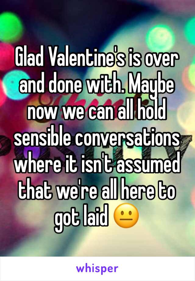 Glad Valentine's is over and done with. Maybe now we can all hold sensible conversations where it isn't assumed that we're all here to got laid 😐