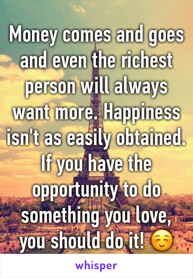 Money comes and goes and even the richest person will always want more. Happiness isn't as easily obtained. If you have the opportunity to do something you love, you should do it! ☺️