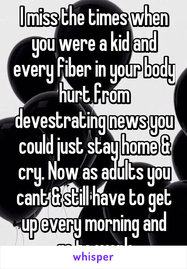 I miss the times when you were a kid and every fiber in your body hurt from devestrating news you could just stay home & cry. Now as adults you cant & still have to get up every morning and go to work