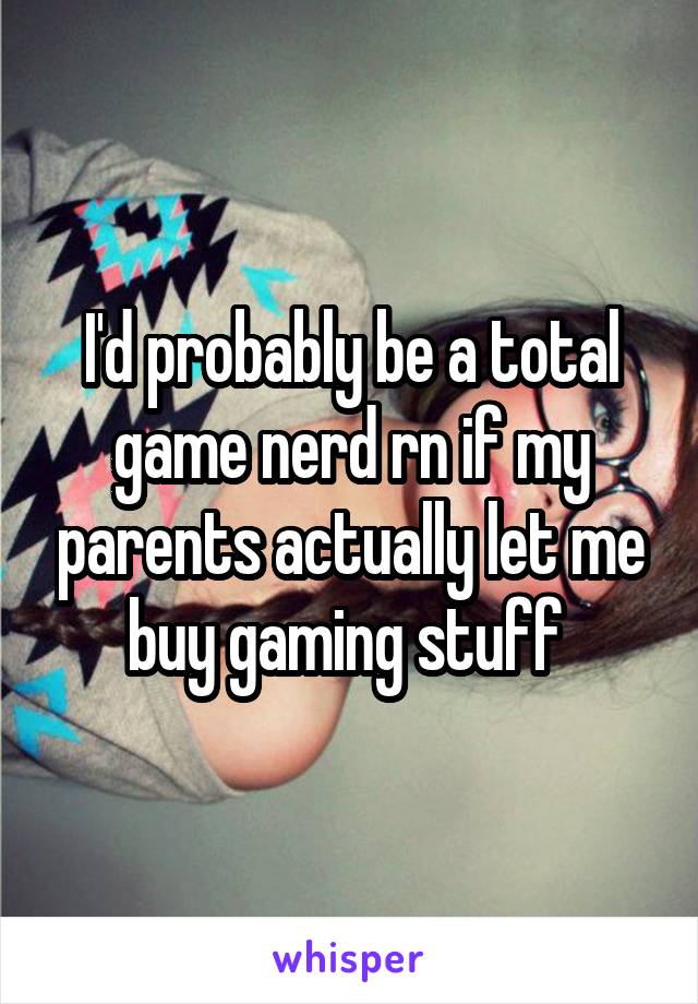 I'd probably be a total game nerd rn if my parents actually let me buy gaming stuff 