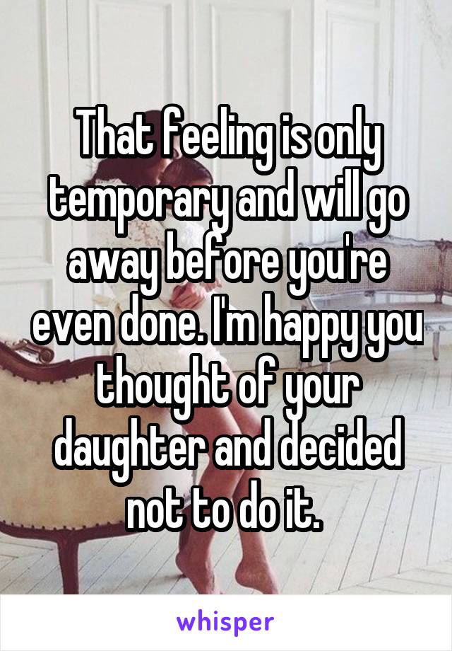 That feeling is only temporary and will go away before you're even done. I'm happy you thought of your daughter and decided not to do it. 