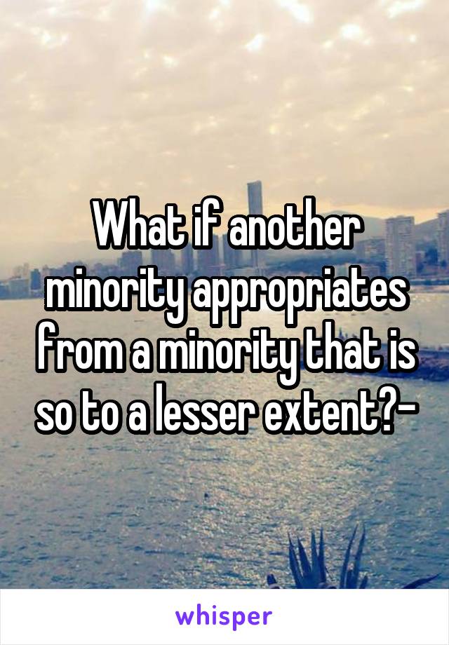 What if another minority appropriates from a minority that is so to a lesser extent?-