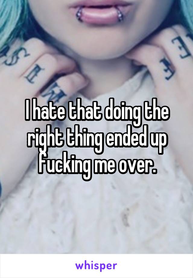 I hate that doing the right thing ended up fucking me over.