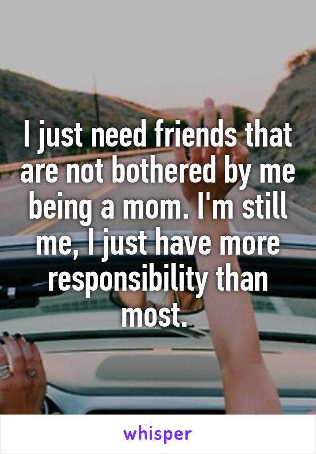 I just need friends that are not bothered by me being a mom. I'm still me, I just have more responsibility than most. 