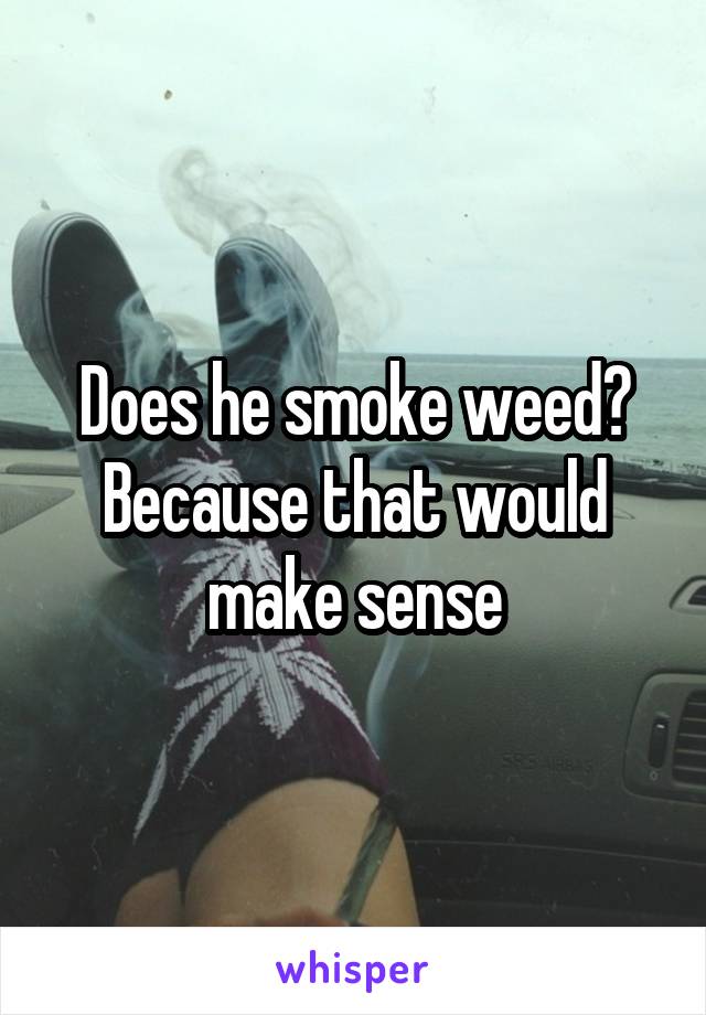 Does he smoke weed? Because that would make sense