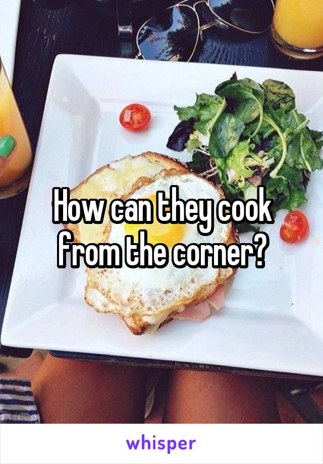 How can they cook from the corner?