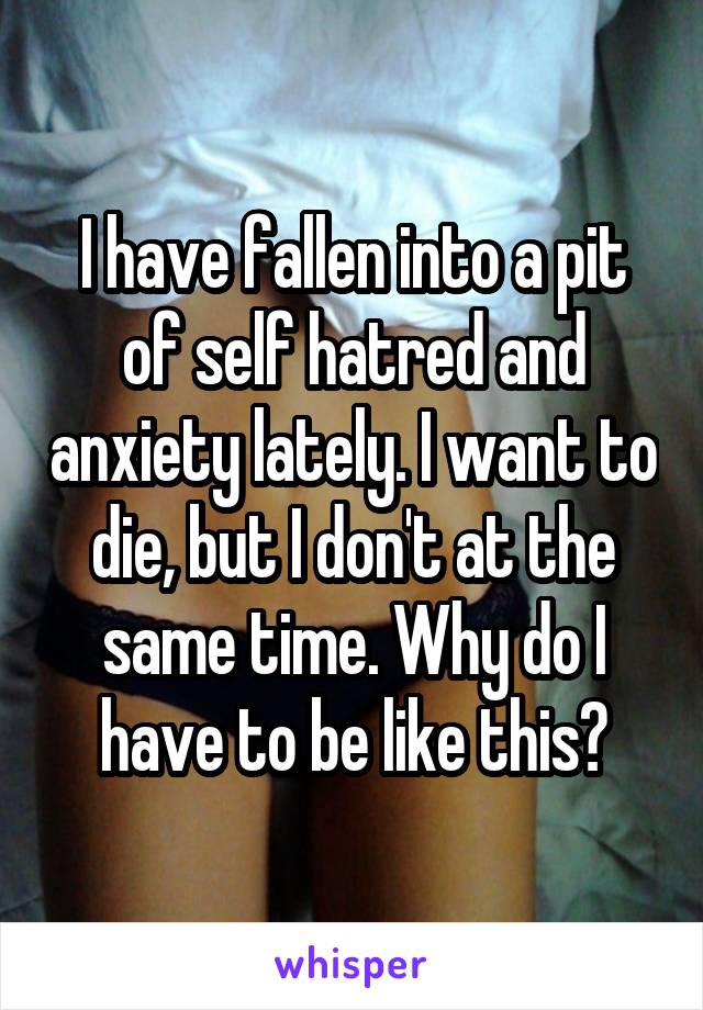 I have fallen into a pit of self hatred and anxiety lately. I want to die, but I don't at the same time. Why do I have to be like this?