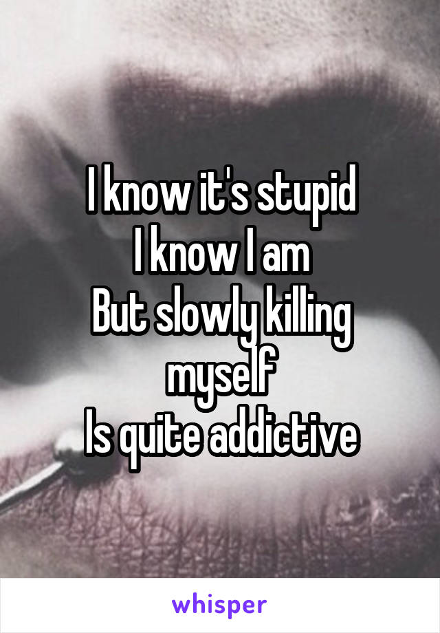 I know it's stupid
I know I am
But slowly killing myself
Is quite addictive