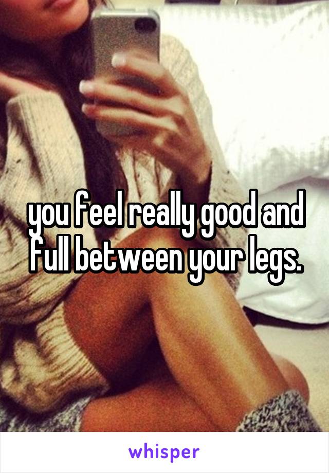 you feel really good and full between your legs.