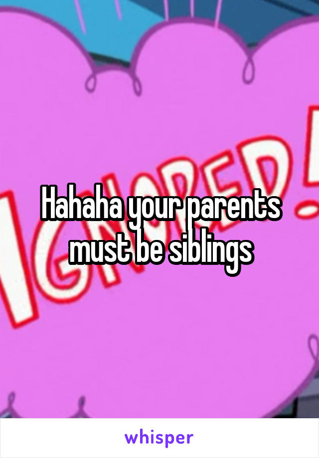 Hahaha your parents must be siblings