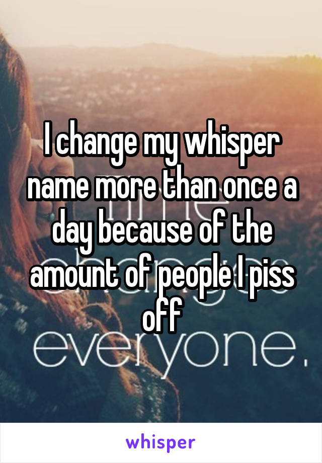 I change my whisper name more than once a day because of the amount of people I piss off