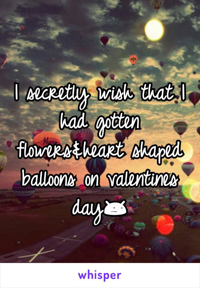 I secretly wish that I had gotten flowers&heart shaped balloons on valentines day😒