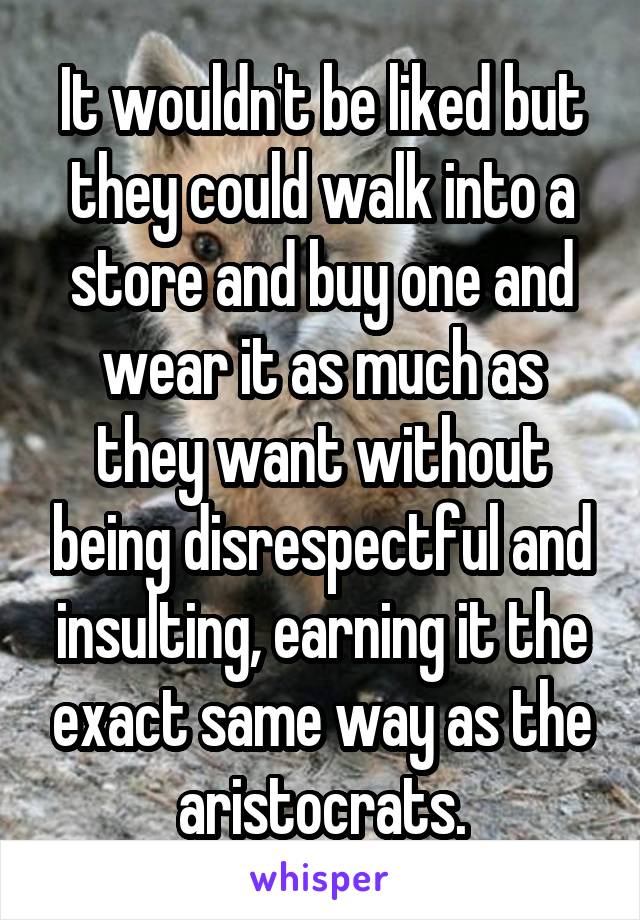 It wouldn't be liked but they could walk into a store and buy one and wear it as much as they want without being disrespectful and insulting, earning it the exact same way as the aristocrats.