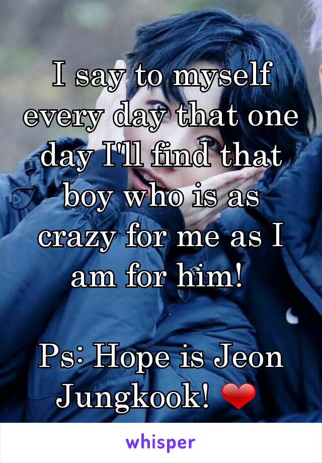 I say to myself every day that one day I'll find that boy who is as crazy for me as I am for him! 

Ps: Hope is Jeon Jungkook! ❤ 