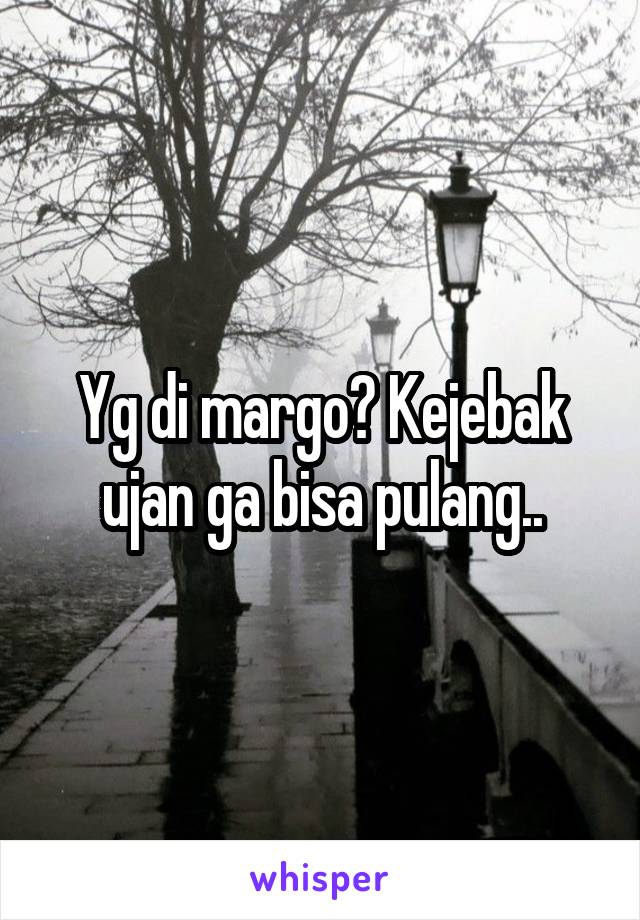 Yg di margo? Kejebak ujan ga bisa pulang..