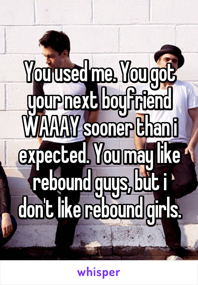 You used me. You got your next boyfriend WAAAY sooner than i expected. You may like rebound guys, but i don't like rebound girls.