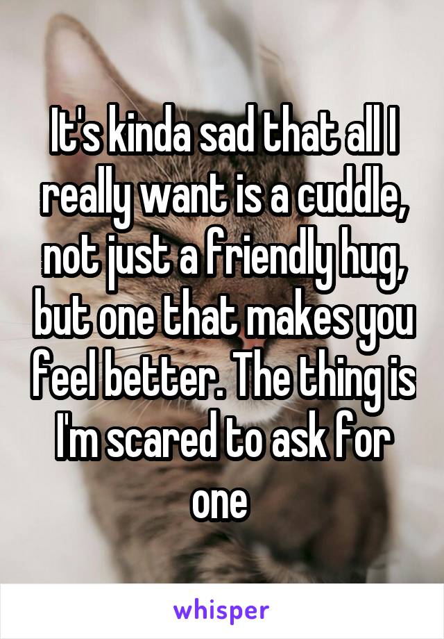 It's kinda sad that all I really want is a cuddle, not just a friendly hug, but one that makes you feel better. The thing is I'm scared to ask for one 