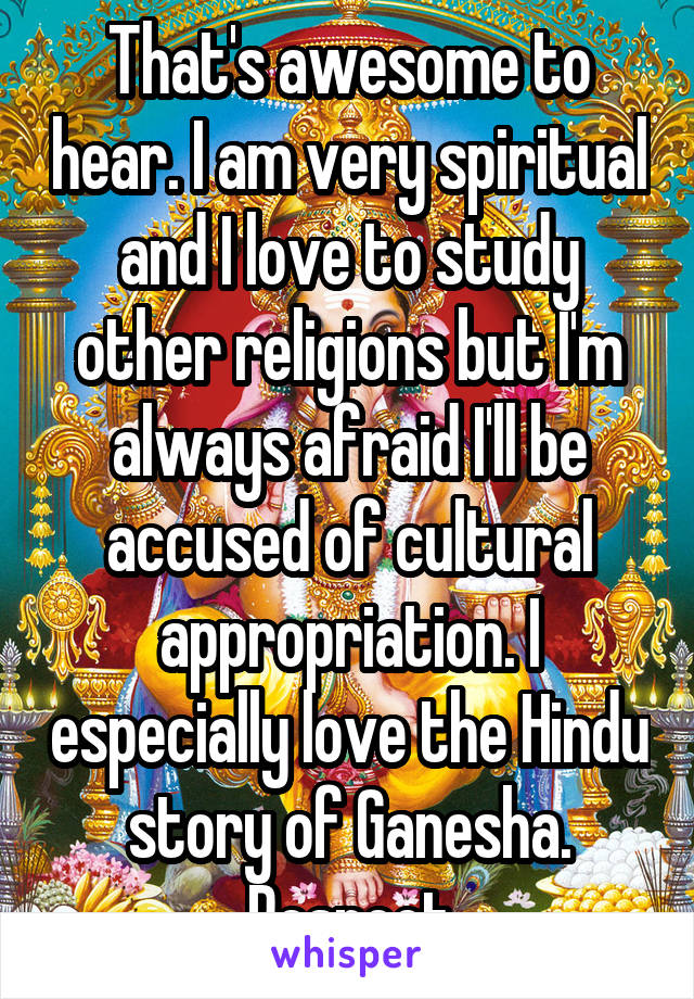 That's awesome to hear. I am very spiritual and I love to study other religions but I'm always afraid I'll be accused of cultural appropriation. I especially love the Hindu story of Ganesha. Respect