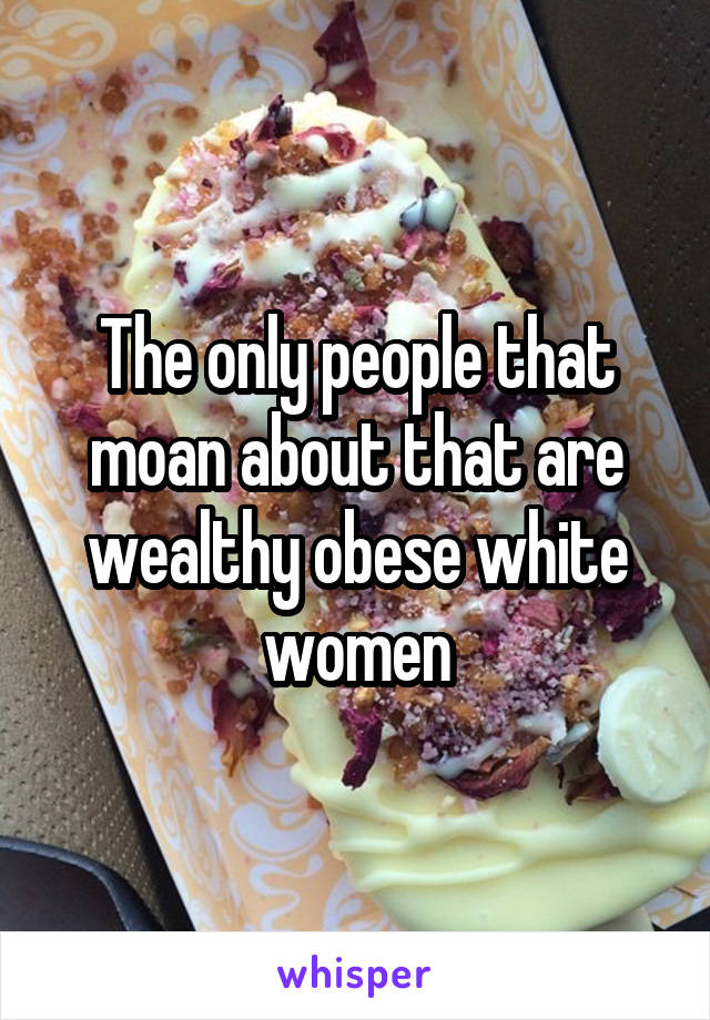 The only people that moan about that are wealthy obese white women