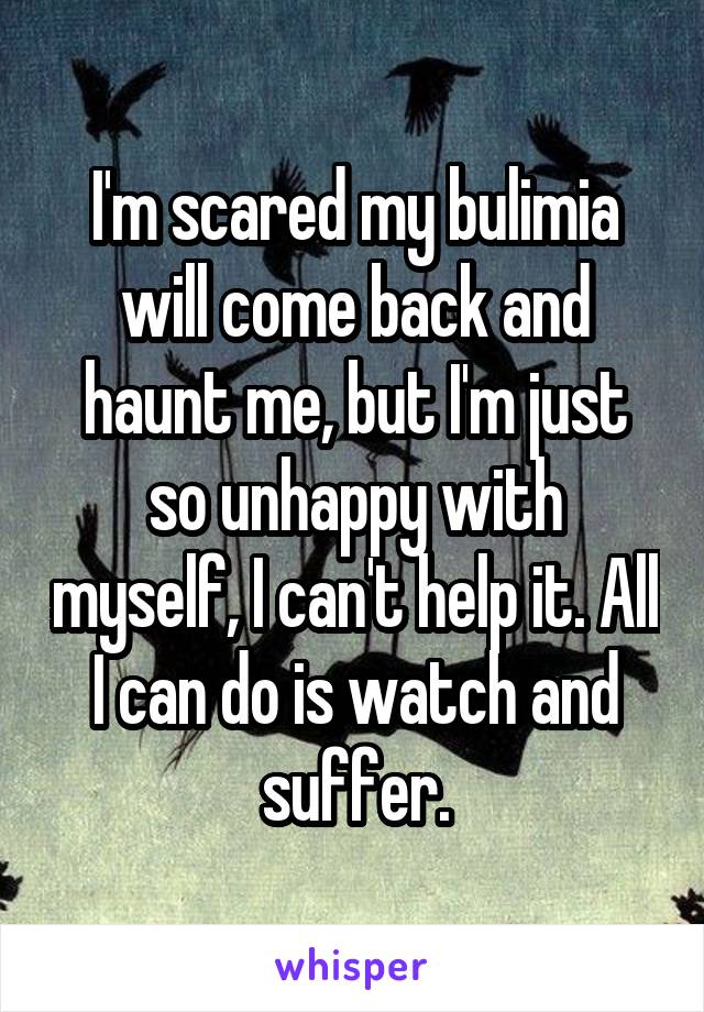 I'm scared my bulimia will come back and haunt me, but I'm just so unhappy with myself, I can't help it. All I can do is watch and suffer.