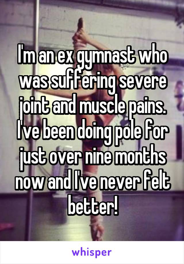 I'm an ex gymnast who was suffering severe joint and muscle pains. I've been doing pole for just over nine months now and I've never felt better!