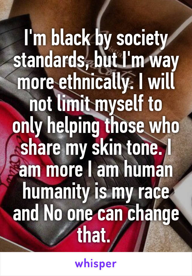 I'm black by society standards, but I'm way more ethnically. I will not limit myself to only helping those who share my skin tone. I am more I am human humanity is my race and No one can change that. 