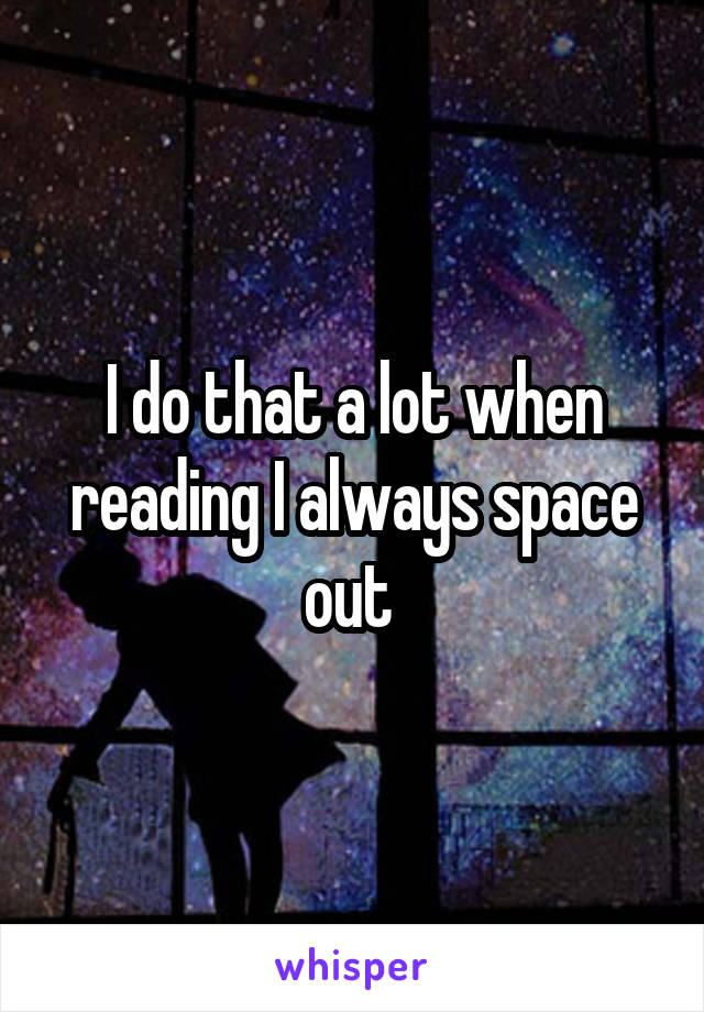 I do that a lot when reading I always space out 