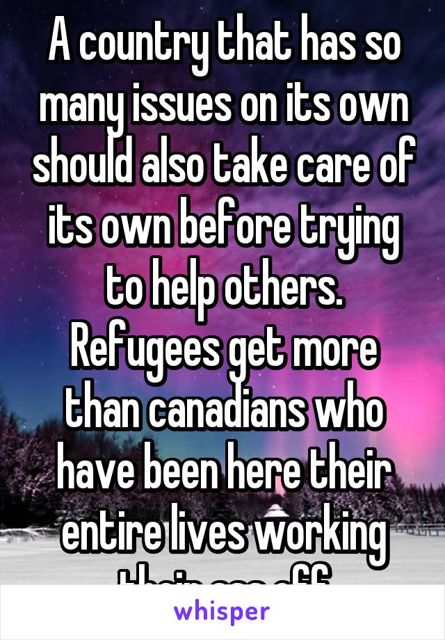 A country that has so many issues on its own should also take care of its own before trying to help others. Refugees get more than canadians who have been here their entire lives working their ass off