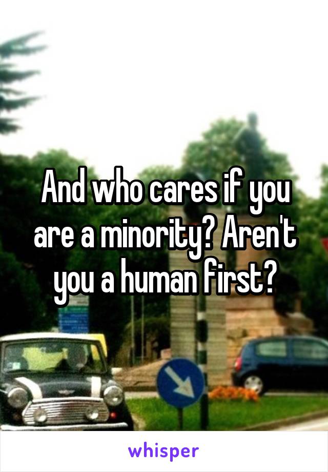 And who cares if you are a minority? Aren't you a human first?