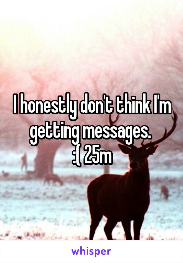 I honestly don't think I'm
getting messages. 
:( 25m