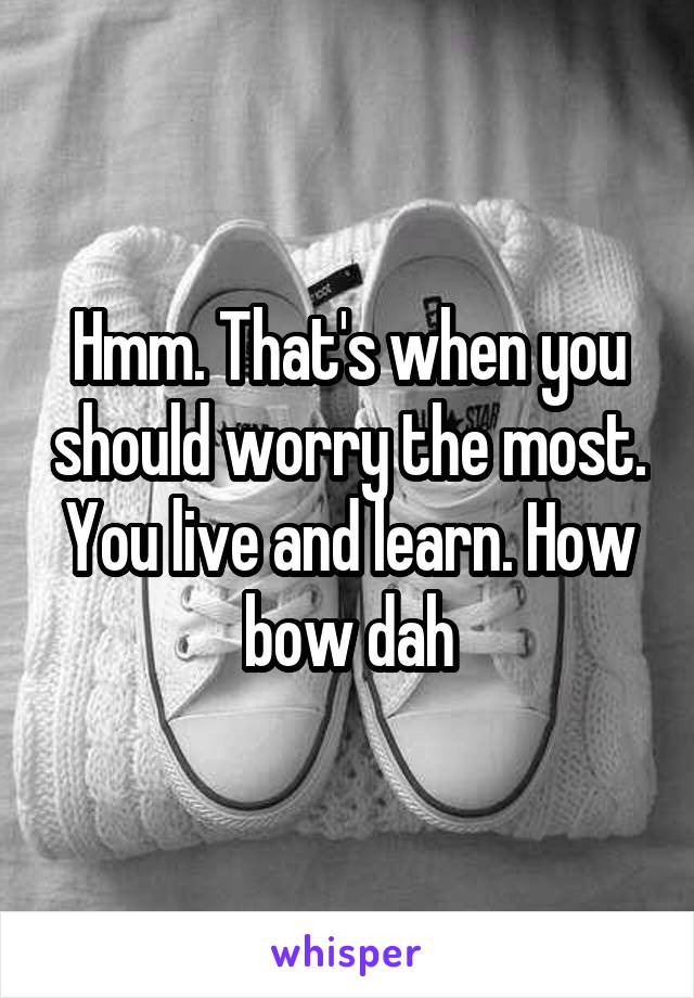 Hmm. That's when you should worry the most. You live and learn. How bow dah