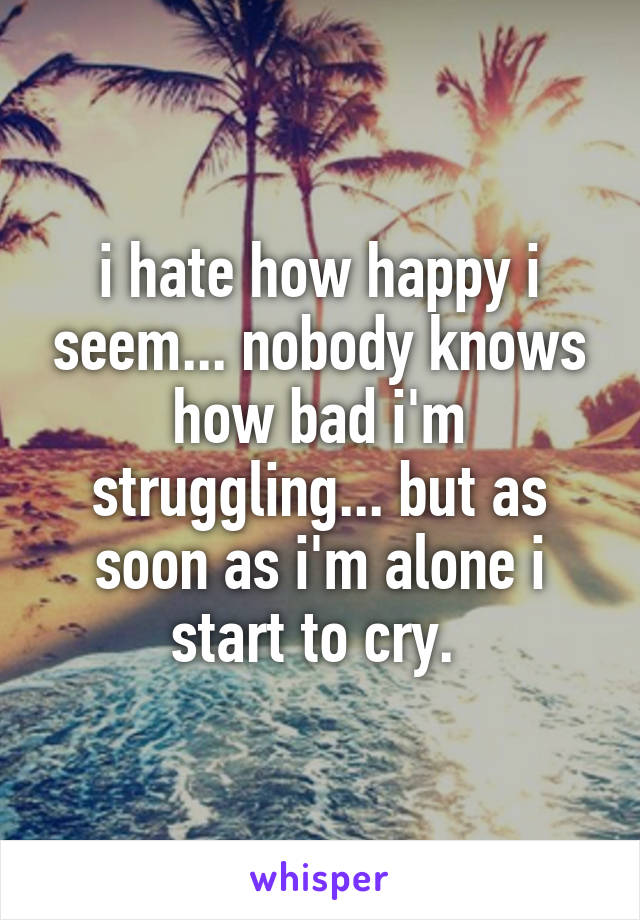 i hate how happy i seem... nobody knows how bad i'm struggling... but as soon as i'm alone i start to cry. 