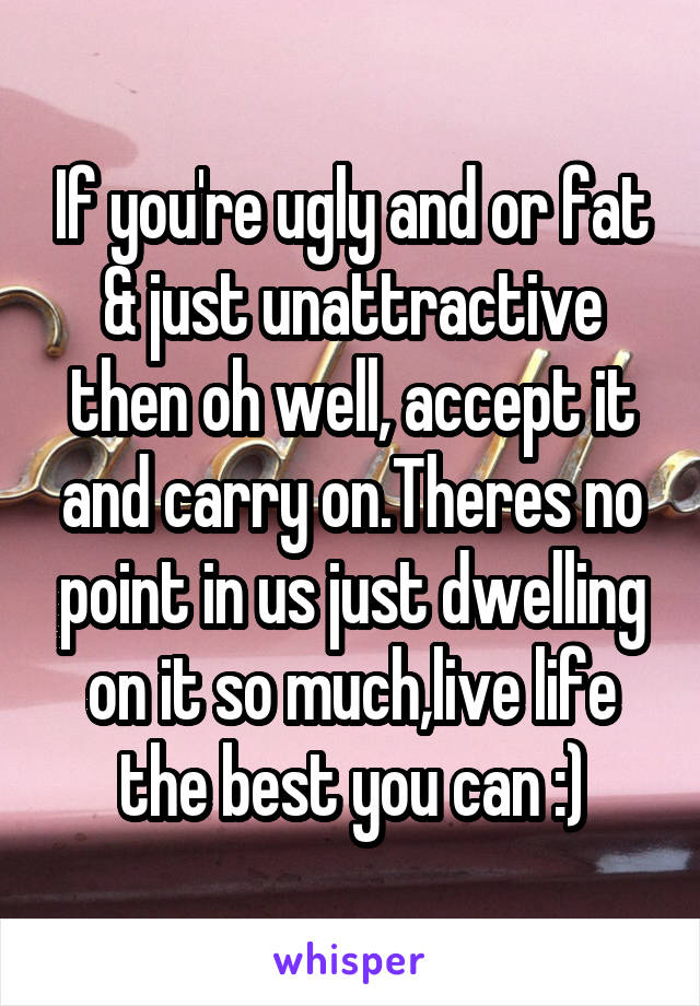 If you're ugly and or fat & just unattractive then oh well, accept it and carry on.Theres no point in us just dwelling on it so much,live life the best you can :)