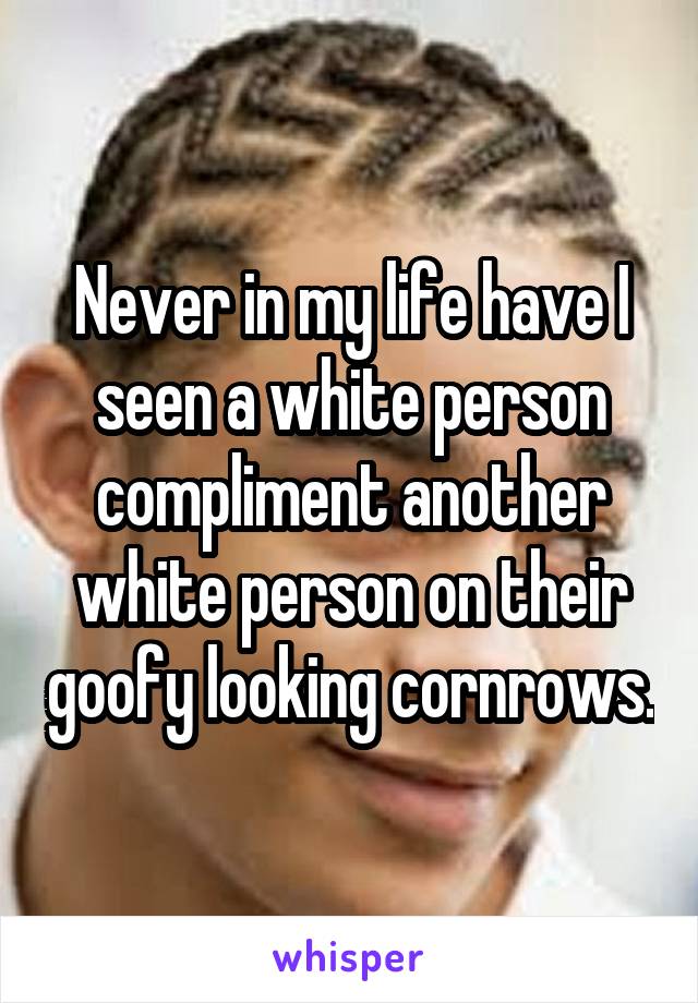 Never in my life have I seen a white person compliment another white person on their goofy looking cornrows.