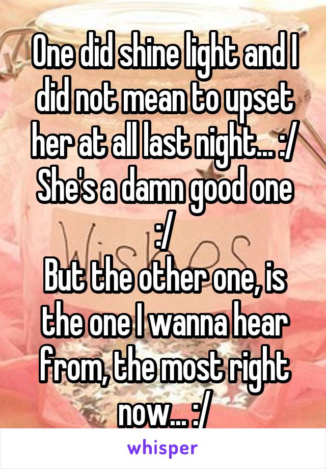 One did shine light and I did not mean to upset her at all last night... :/
She's a damn good one :/
But the other one, is the one I wanna hear from, the most right now... :/