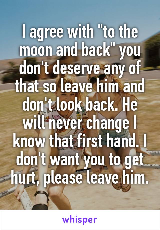 I agree with "to the moon and back" you don't deserve any of that so leave him and don't look back. He will never change I know that first hand. I don't want you to get hurt, please leave him. 