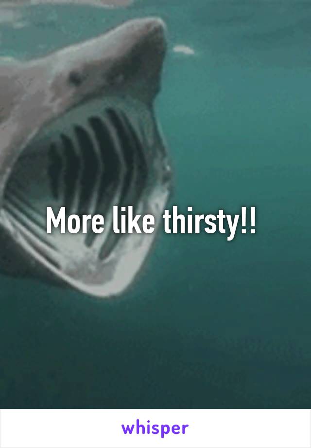 More like thirsty!! 