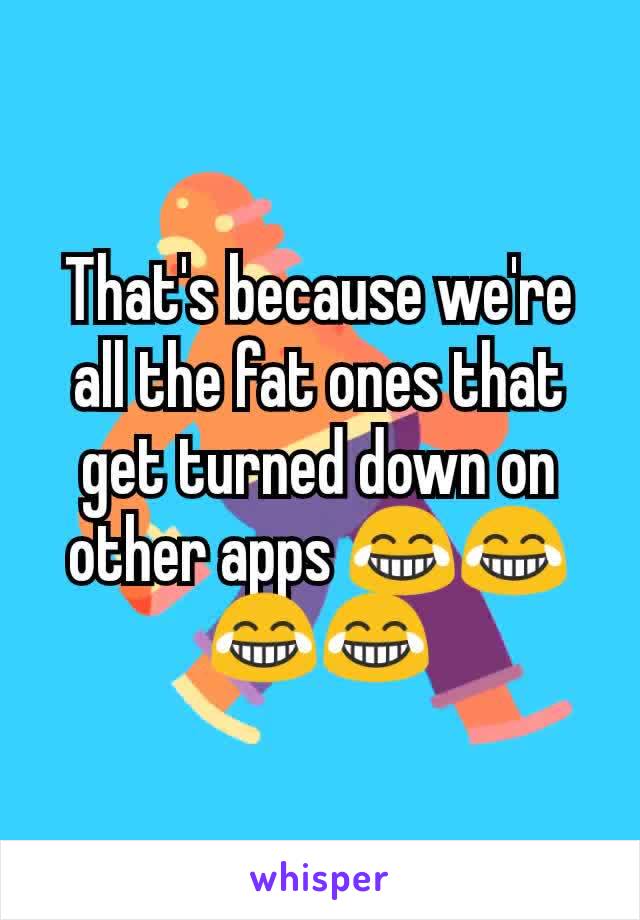 That's because we're all the fat ones that get turned down on other apps 😂😂😂😂