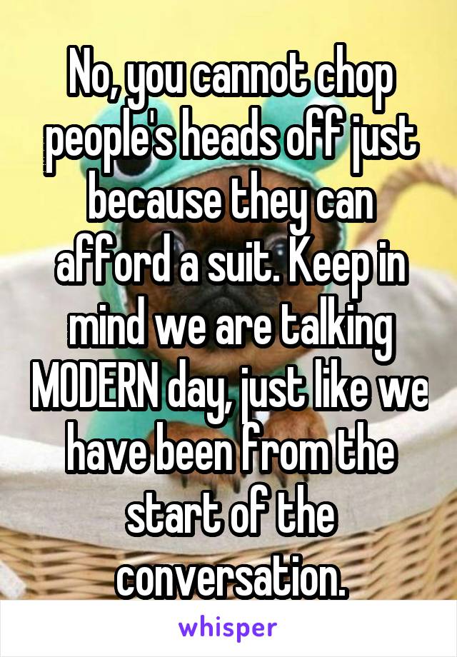 No, you cannot chop people's heads off just because they can afford a suit. Keep in mind we are talking MODERN day, just like we have been from the start of the conversation.