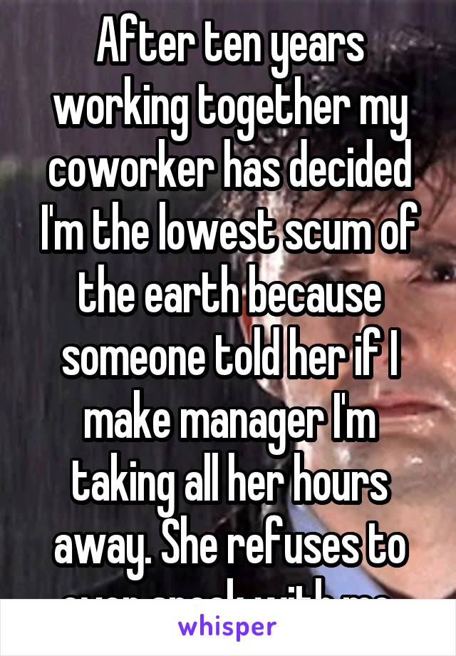 After ten years working together my coworker has decided I'm the lowest scum of the earth because someone told her if I make manager I'm taking all her hours away. She refuses to even speak with me.