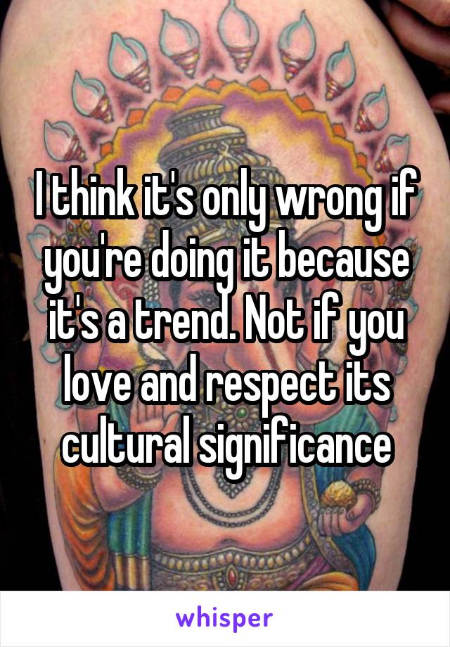 I think it's only wrong if you're doing it because it's a trend. Not if you love and respect its cultural significance