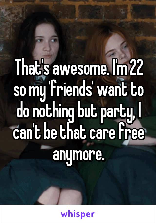 That's awesome. I'm 22 so my 'friends' want to do nothing but party, I can't be that care free anymore.