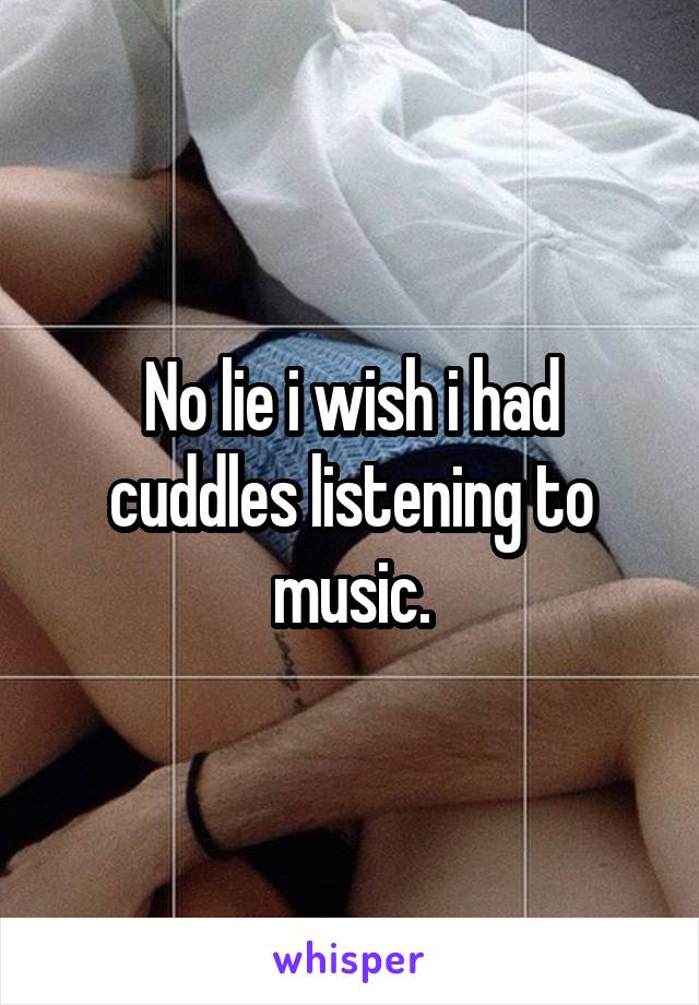 No lie i wish i had cuddles listening to music.