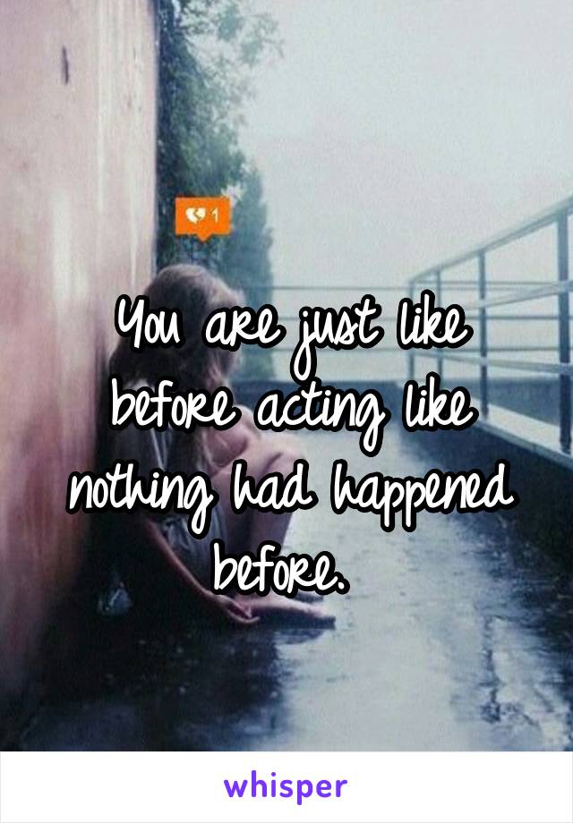 
You are just like before acting like nothing had happened before. 